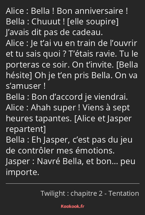 Bella ! Bon anniversaire ! Chuuut ! J’avais dit pas de cadeau. Je t’ai vu en train de l’ouvrir et…