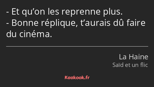 Et qu’on les reprenne plus. Bonne réplique, t’aurais dû faire du cinéma.