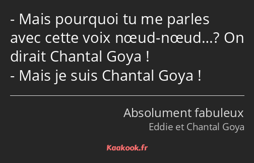 Mais pourquoi tu me parles avec cette voix nœud-nœud…? On dirait Chantal Goya ! Mais je suis…