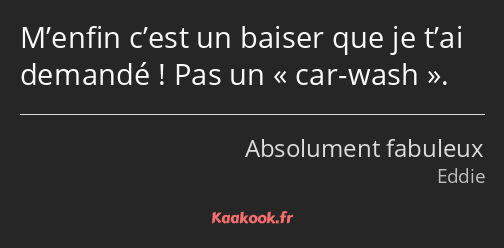 M’enfin c’est un baiser que je t’ai demandé ! Pas un car-wash.