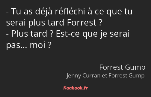 Tu as déjà réfléchi à ce que tu serai plus tard Forrest ? Plus tard ? Est-ce que je serai pas… moi ?