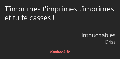 T’imprimes t’imprimes t’imprimes et tu te casses !