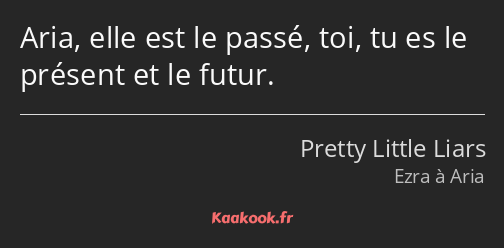 Aria, elle est le passé, toi, tu es le présent et le futur.