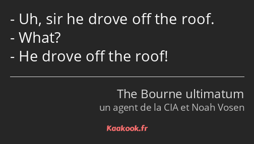 Uh, sir he drove off the roof. What? He drove off the roof!