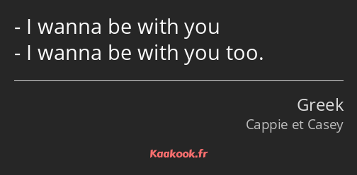 I wanna be with you I wanna be with you too.