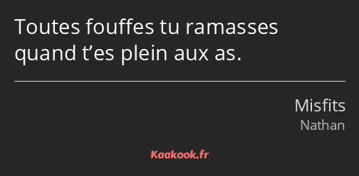 Toutes fouffes tu ramasses quand t’es plein aux as.