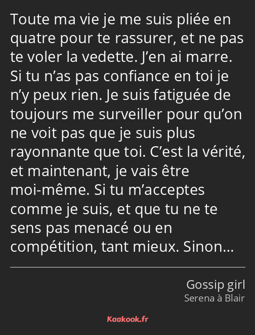 Toute ma vie je me suis pliée en quatre pour te rassurer, et ne pas te voler la vedette. J’en ai…