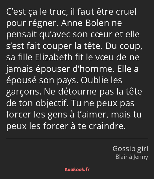 C’est ça le truc, il faut être cruel pour régner. Anne Bolen ne pensait qu’avec son cœur et elle…