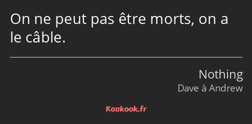 On ne peut pas être morts, on a le câble.