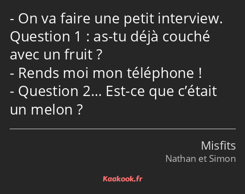 On va faire une petit interview. Question 1 : as-tu déjà couché avec un fruit ? Rends moi mon…