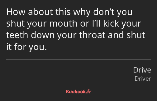 How about this why don’t you shut your mouth or I’ll kick your teeth down your throat and shut it…