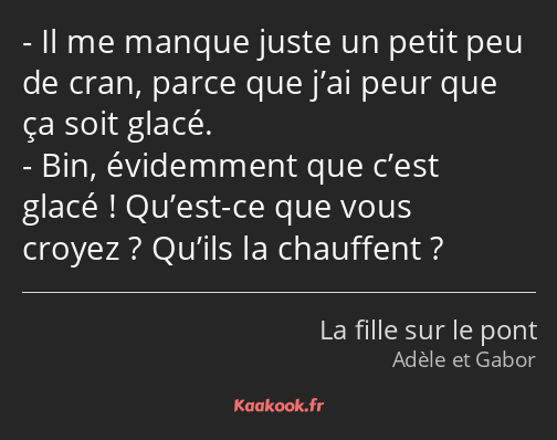 Il me manque juste un petit peu de cran, parce que j’ai peur que ça soit glacé. Bin, évidemment que…