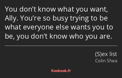 You don’t know what you want, Ally. You’re so busy trying to be what everyone else wants you to be…