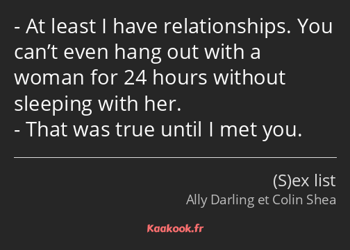 At least I have relationships. You can’t even hang out with a woman for 24 hours without sleeping…