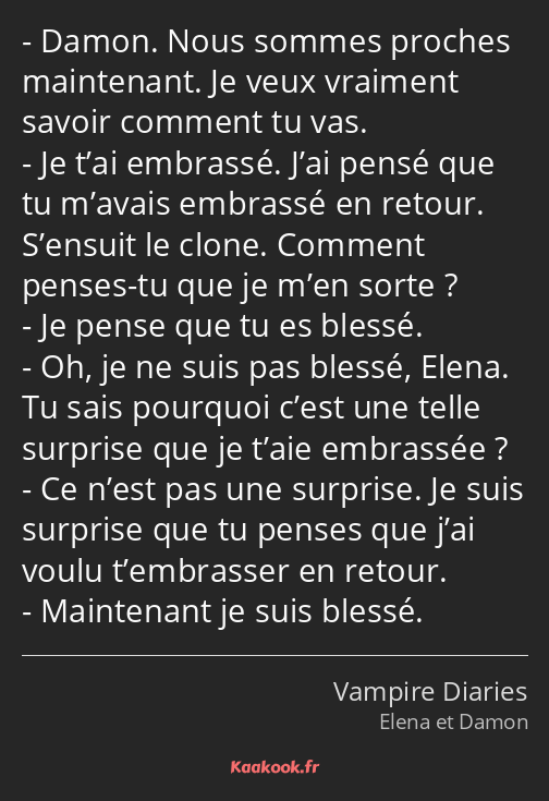 Damon. Nous sommes proches maintenant. Je veux vraiment savoir comment tu vas. Je t’ai embrassé…