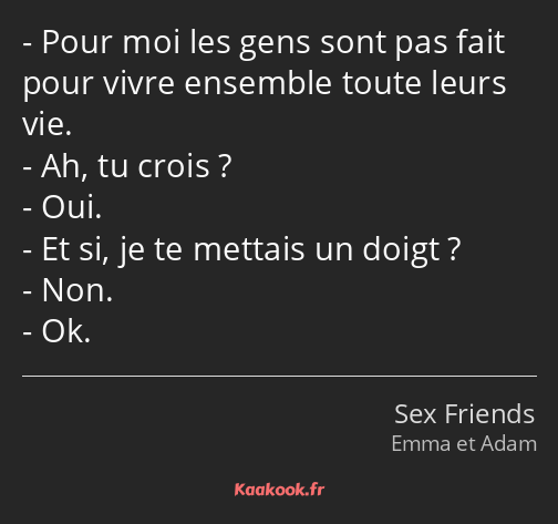 Pour moi les gens sont pas fait pour vivre ensemble toute leurs vie. Ah, tu crois ? Oui. Et si, je…