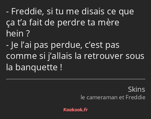 Freddie, si tu me disais ce que ça t’a fait de perdre ta mère hein ? Je l’ai pas perdue, c’est pas…