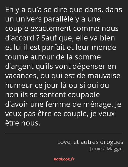 Eh y a qu’a se dire que dans, dans un univers parallèle y a une couple exactement comme nous…