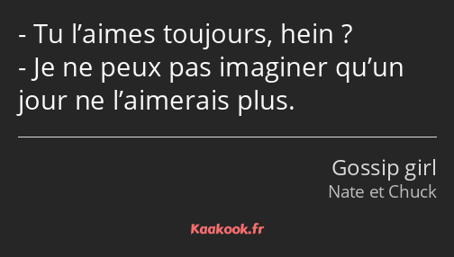 Tu l’aimes toujours, hein ? Je ne peux pas imaginer qu’un jour ne l’aimerais plus.