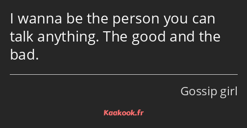 I wanna be the person you can talk anything. The good and the bad.