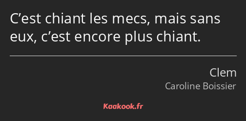 C’est chiant les mecs, mais sans eux, c’est encore plus chiant.