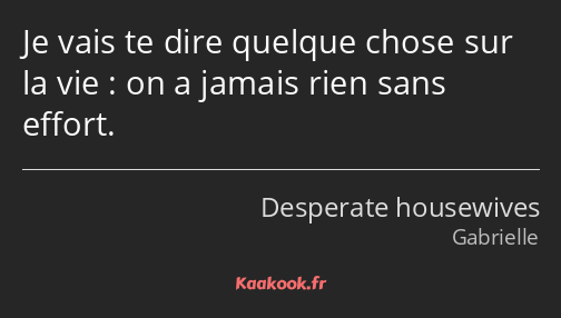 Je vais te dire quelque chose sur la vie : on a jamais rien sans effort.