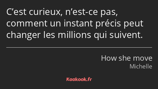 C’est curieux, n’est-ce pas, comment un instant précis peut changer les millions qui suivent.