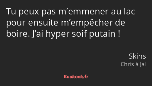 Tu peux pas m’emmener au lac pour ensuite m’empêcher de boire. J’ai hyper soif putain !