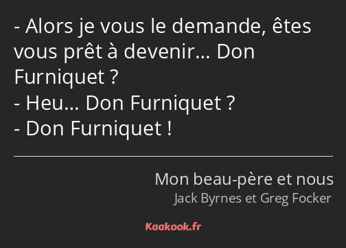 Alors je vous le demande, êtes vous prêt à devenir… Don Furniquet ? Heu… Don Furniquet ? Don…