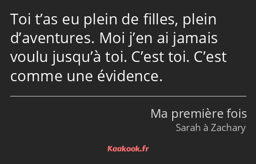 Toi t’as eu plein de filles, plein d’aventures. Moi j’en ai jamais voulu jusqu’à toi. C’est toi…