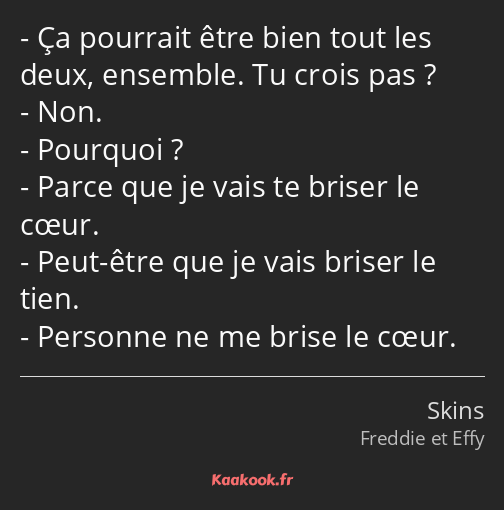 Ça pourrait être bien tout les deux, ensemble. Tu crois pas ? Non. Pourquoi ? Parce que je vais te…