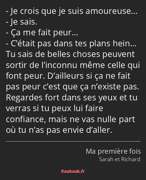 Je crois que je suis amoureuse… Je sais. Ça me fait peur… C’était pas dans tes plans hein… Tu sais…