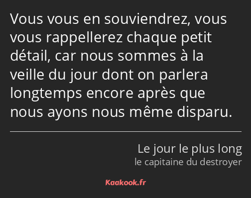 Vous vous en souviendrez, vous vous rappellerez chaque petit détail, car nous sommes à la veille du…