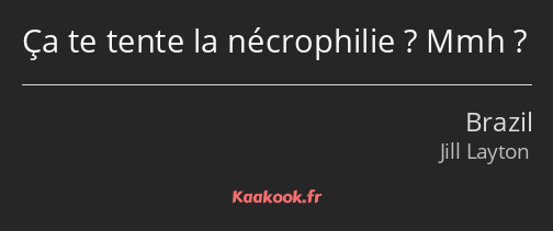 Ça te tente la nécrophilie ? Mmh ?