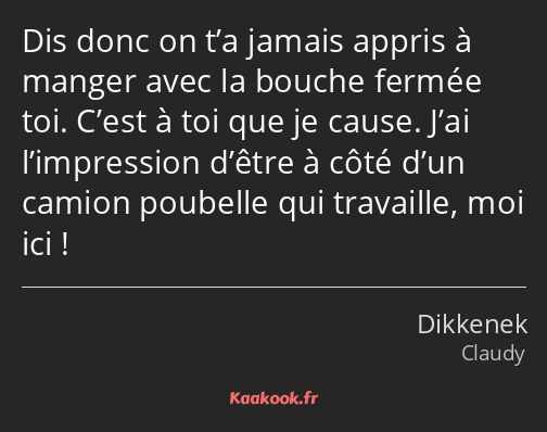 Dis donc on t’a jamais appris à manger avec la bouche fermée toi. C’est à toi que je cause. J’ai…