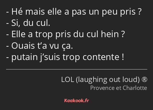 Hé mais elle a pas un peu pris ? Si, du cul. Elle a trop pris du cul hein ? Ouais t’a vu ça. putain…