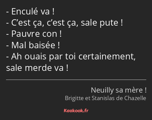 Enculé va ! C’est ça, c’est ça, sale pute ! Pauvre con ! Mal baisée ! Ah ouais par toi certainement…