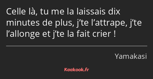 Celle là, tu me la laissais dix minutes de plus, j’te l’attrape, j’te l’allonge et j’te la fait…