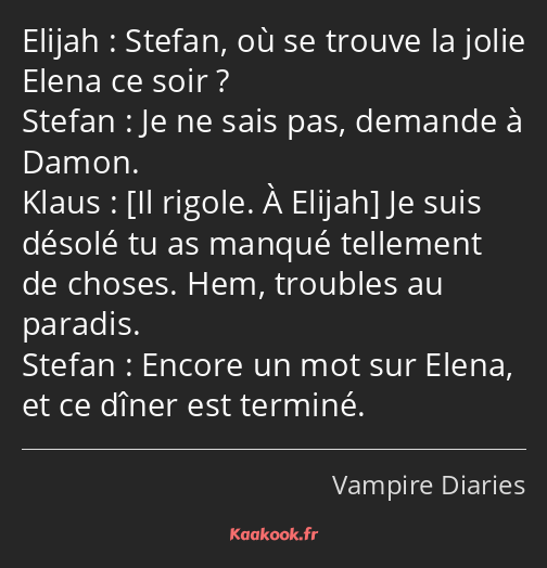 Stefan, où se trouve la jolie Elena ce soir ? Je ne sais pas, demande à Damon. Je suis désolé tu as…