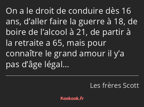 On a le droit de conduire dès 16 ans, d’aller faire la guerre à 18, de boire de l’alcool à 21, de…