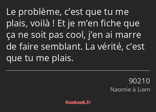 Le problème, c’est que tu me plais, voilà ! Et je m’en fiche que ça ne soit pas cool, j’en ai marre…