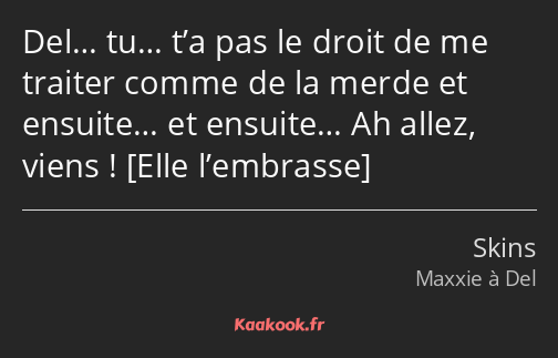 Del… tu… t’a pas le droit de me traiter comme de la merde et ensuite… et ensuite… Ah allez, viens ! 