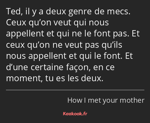 Ted, il y a deux genre de mecs. Ceux qu’on veut qui nous appellent et qui ne le font pas. Et ceux…