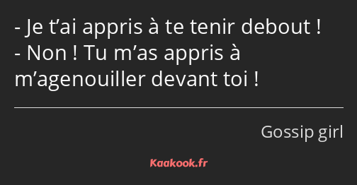 Je t’ai appris à te tenir debout ! Non ! Tu m’as appris à m’agenouiller devant toi !