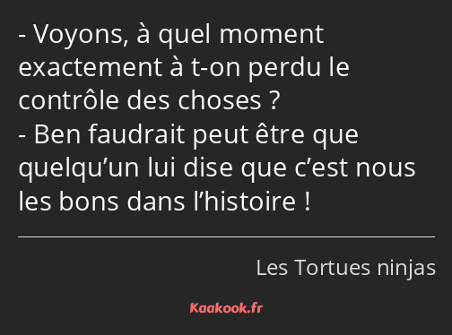 Voyons, à quel moment exactement à t-on perdu le contrôle des choses ? Ben faudrait peut être que…