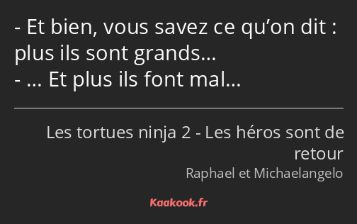 Et bien, vous savez ce qu’on dit : plus ils sont grands… … Et plus ils font mal…