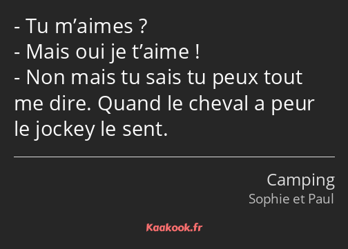 Tu m’aimes ? Mais oui je t’aime ! Non mais tu sais tu peux tout me dire. Quand le cheval a peur le…
