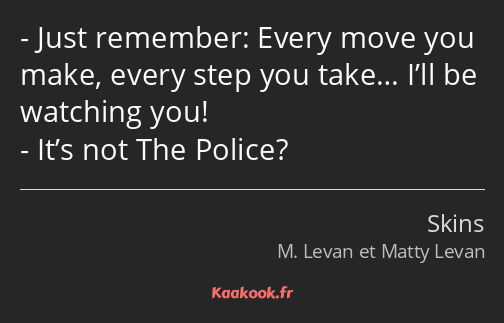 Just remember: Every move you make, every step you take… I’ll be watching you! It’s not The Police?