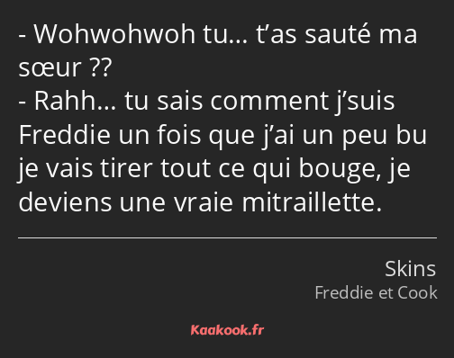 Wohwohwoh tu… t’as sauté ma sœur ?? Rahh… tu sais comment j’suis Freddie un fois que j’ai un peu bu…