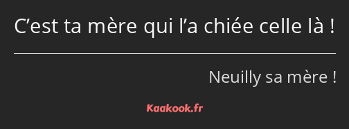 C’est ta mère qui l’a chiée celle là !